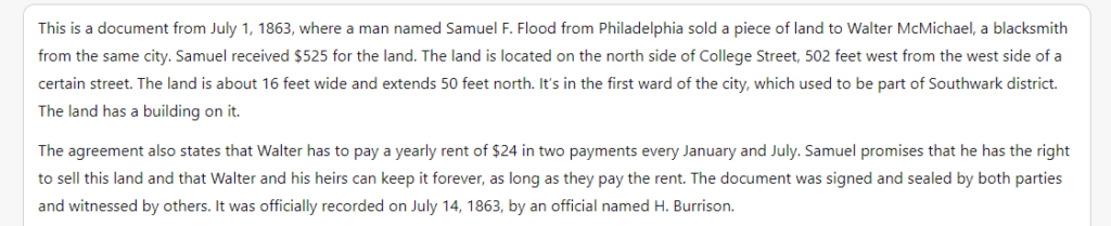 ChatGPT summary of the AI-generated land deed text. It reads:

"This is a document from July 1, 1863, where a man named Samuel F. Flood from Philadelphia sold a piece of land to Walter McMichael, a blacksmith from the same city. Samuel received $525 for the land. The land is located on the north side of College Street, 502 feet west from the west side of a certain street. The land is about 16 feet wide and extends 50 feet north. It’s in the first ward of the city, which used to be part of Southwark district. The land has a building on it.

The agreement also states that Walter has to pay a yearly rent of $24 in two payments every January and July. Samuel promises that he has the right to sell this land and that Walter and his heirs can keep it forever, as long as they pay the rent. The document was signed and sealed by both parties and witnessed by others. It was officially recorded on July 14, 1863, by an official named H. Burrison."